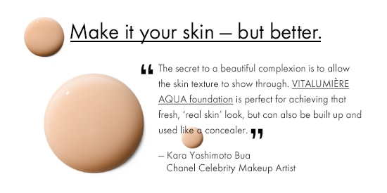 MAKE IT YOUR SKIN - BUT BETTER. 'The secret to a beautiful complexion is to allow the skin texture to show through. VITALUMIÈRE AQUA foundation is perfect for achieving that fresh, 'real skin' look, but can also be built up and used like a concealer.' - Kara Yoshimoto Bua, Chanel Celebrity Makeup Artist