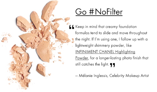GO #NOFILTER 'Keep in mind that creamy foundation formulas tend to slide and move throughout the night, so if I'm using one, I follow up with a lightweight shimmery powder for a longer-lasting, photo finish that still catches the light.' -Mélanie Inglessis, Celebrity Makeup Artist