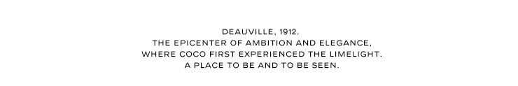 DEAUVILLE, 1912. THE EPICENTER OF AMBITION AND ELEGANCE, WHERE COCO FIRST EXPERIENCED THE LIMELIGHT. A PLACE TO BE AND TO BE SEEN.