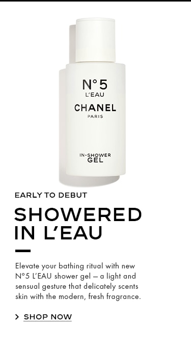 EARLY TO DEBUT SHOWERED IN L’EAU Elevate your bathing ritual with new Nº5 L’EAU shower gel — a light and sensual gesture that delicately scents skin with the modern, fresh fragrance.