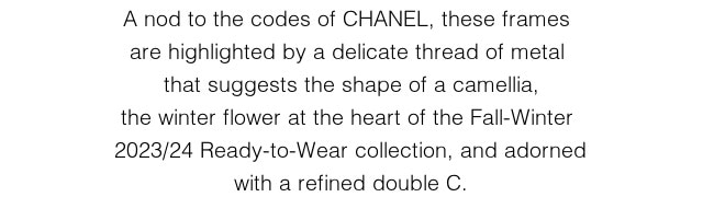 A nod to the codes of CHANEL, these frames  are highlighted by a delicate thread of metal  that suggests the shape of a camellia, the  winter flower at the heart of the Fall-Winter  2023/24 Ready-to-Wear collection, and adorned with a refined double C.