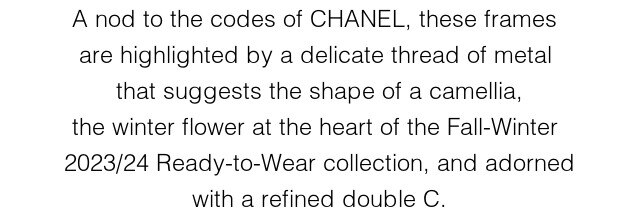 A nod to the codes of CHANEL, these frames  are highlighted by a delicate thread of metal  that suggests the shape of a camellia, the  winter flower at the heart of the Fall-Winter  2023/24 Ready-to-Wear collection, and adorned with a refined double C.