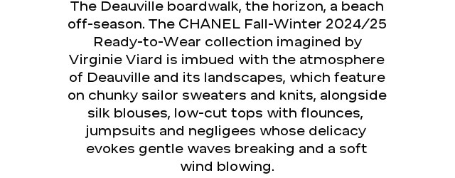 The Deauville boardwalk, the horizon, a beach off-season. The CHANEL Fall-Winter 2024/25 Ready-to-Wear collection imagined by Virginie Viard is imbued with the atmosphere of Deauville and its landscapes, which feature on chunky sailor sweaters and knits, alongside silk blouses, low-cut tops with flounces,  jumpsuits and negligees whose delicacy evokes gentle waves breaking and a soft wind blowing.