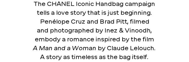 The CHANEL Iconic Handbag campaign tells a love story that is just beginning. Penélope Cruz and Brad Pitt, filmed and photographed by Inez & Vinoodh, embody a romance inspired by the film A Man and a Woman by Claude Lelouch. A story as timeless as the bag itself.