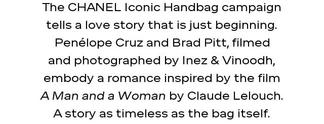 The CHANEL Iconic Handbag campaign tells a love story that is just beginning. Penélope Cruz and Brad Pitt, filmed and photographed by Inez & Vinoodh, embody a romance inspired by the film A Man and a Woman by Claude Lelouch. A story as timeless as the bag itself.