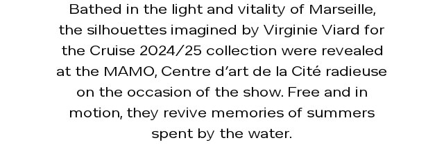 Bathed in the light and vitality of Marseille, the silhouettes imagined by Virginie Viard for the Cruise 2024/25 collection were revealed at the MAMO, Centre d’art de la Cité radieuse on the occasion of the show. Free and in motion, they revive memories of summers spent by the water.