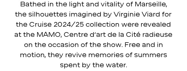 Bathed in the light and vitality of Marseille, the silhouettes imagined by Virginie Viard for the Cruise 2024/25 collection were revealed at the MAMO, Centre d’art de la Cité radieuse on the occasion of the show. Free and in motion, they revive memories of summers spent by the water.