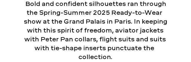 Bold and confident silhouettes ran through the Spring-Summer 2025 Ready-to-Wear  show at the Grand Palais in Paris. In keeping with this spirit of freedom, aviator jackets with Peter Pan collars, flight suits and suits with tie-shape inserts punctuate the  collection.