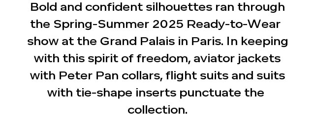 Bold and confident silhouettes ran through the Spring-Summer 2025 Ready-to-Wear  show at the Grand Palais in Paris. In keeping with this spirit of freedom, aviator jackets with Peter Pan collars, flight suits and suits with tie-shape inserts punctuate the  collection.