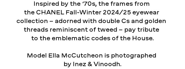Inspired by the seventies, the frames of the CHANEL Fall-Winter 2024/25 eyewear collection - adorned with double Cs and gold threads reminiscent of tweed - pay tribute to the emblematic codes of the House.  Model Ella McCutcheon is photographed by Inez & Vinoodh.