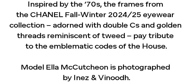 Inspired by the seventies, the frames of the CHANEL Fall-Winter 2024/25 eyewear collection, adorned with double Cs and gold threads reminiscent of tweed, pay tribute to the emblematic codes of the House.  Model Ella McCutcheon is photographed by Inez & Vinoodh.