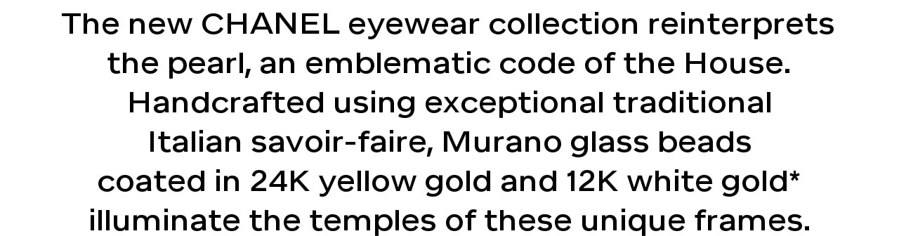 The new CHANEL eyewear collection reinterprets the pearl, an emblematic code of the House. Handcrafted using exceptional traditional Italian savoir-faire, Murano glass beads coated in 24K yellow gold and 12K white gold* illuminate the temples of these unique frames.