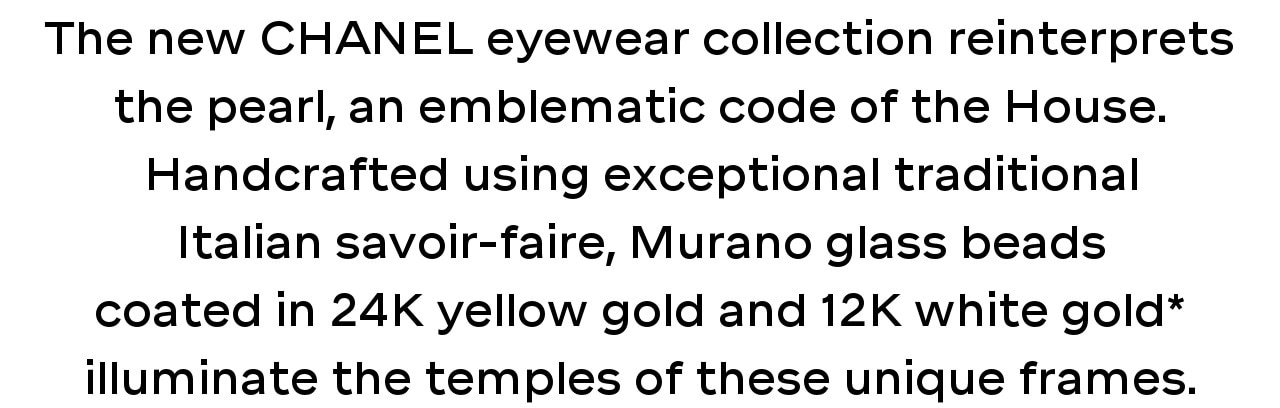 The new CHANEL eyewear collection reinterprets the pearl, an emblematic code of the House. Handcrafted using exceptional traditional Italian savoir-faire, Murano glass beads coated in 24K yellow gold and 12K white gold* illuminate the temples of these unique frames.