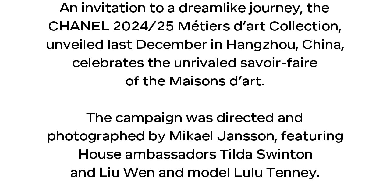 An invitation to a dreamlike journey, the CHANEL 2024/25 Métiers d’art Collection, unveiled last December in Hangzhou, China, celebrates the unrivaled savoir-faire of the Maisons d’art. The campaign was directed and photographed by Mikael Jansson, featuring House ambassadors Tilda Swinton and Liu Wen and model Lulu Tenney.