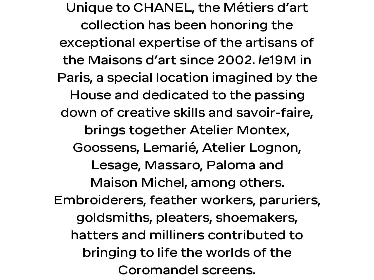 Unique to CHANEL, the Métiers d’art collection has been honoring the exceptional expertise of the artisans of the Maisons d’art since 2002. le19M in Paris, a special location imagined by the House and dedicated to the passing down of creative skills and savoir-faire, brings together Atelier Montex, Goossens, Lemarié, Atelier Lognon, Lesage, Massaro, Paloma and Maison Michel, among others. Embroiderers, feather workers, paruriers, goldsmiths, pleaters, shoemakers, hatters and milliners contributed to bringing to life the worlds of the Coromandel screens.