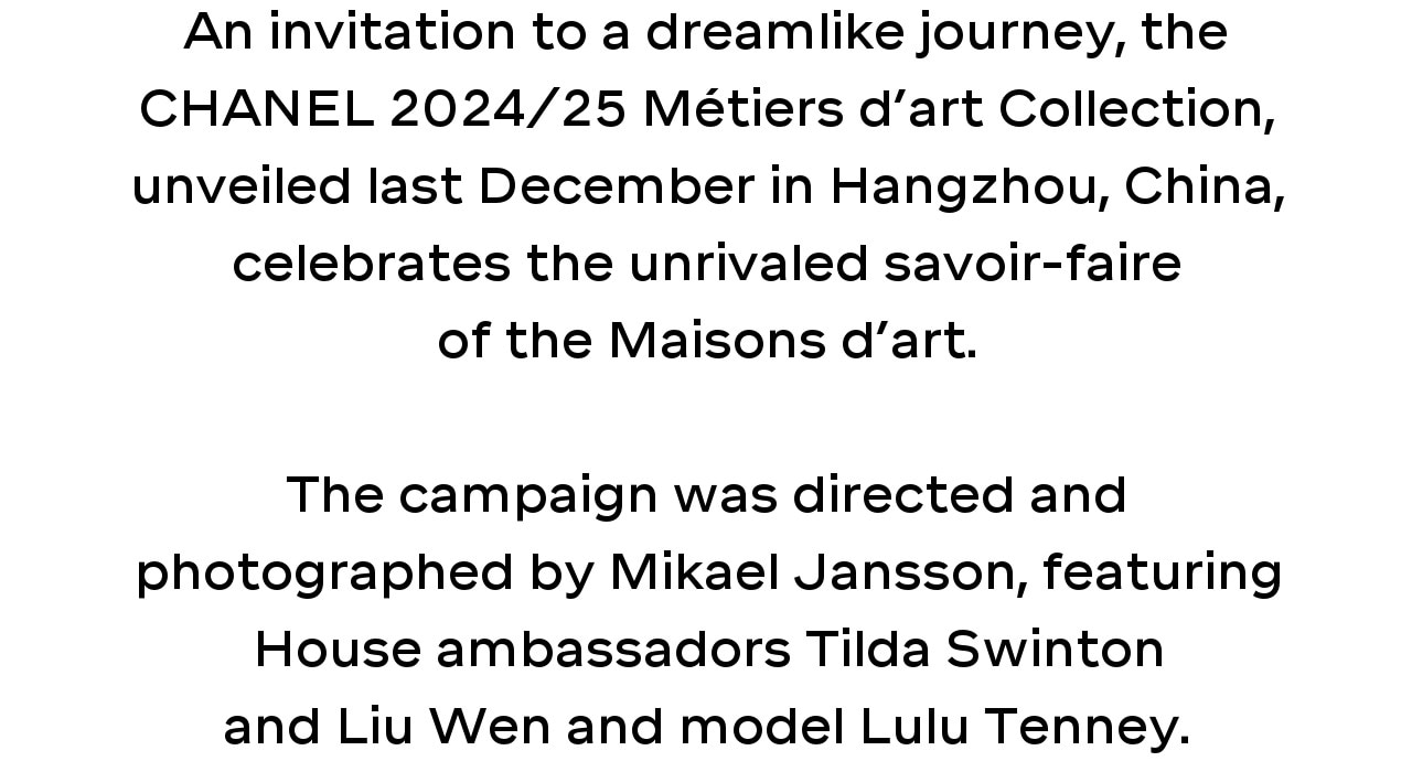 An invitation to a dreamlike journey, the CHANEL 2024/25 Métiers d’art Collection, unveiled last December in Hangzhou, China, celebrates the unrivaled savoir-faire of the Maisons d’art. The campaign was directed and photographed by Mikael Jansson, featuring House ambassadors Tilda Swinton and Liu Wen and model Lulu Tenney.