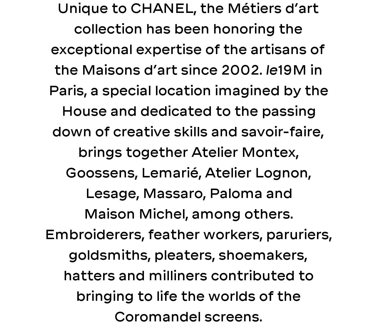 Unique to CHANEL, the Métiers d’art collection has been honoring the exceptional expertise of the artisans of the Maisons d’art since 2002. le19M in Paris, a special location imagined by the House and dedicated to the passing down of creative skills and savoir-faire, brings together Atelier Montex, Goossens, Lemarié, Atelier Lognon, Lesage, Massaro, Paloma and Maison Michel, among others. Embroiderers, feather workers, paruriers, goldsmiths, pleaters, shoemakers, hatters and milliners contributed to bringing to life the worlds of the Coromandel screens.